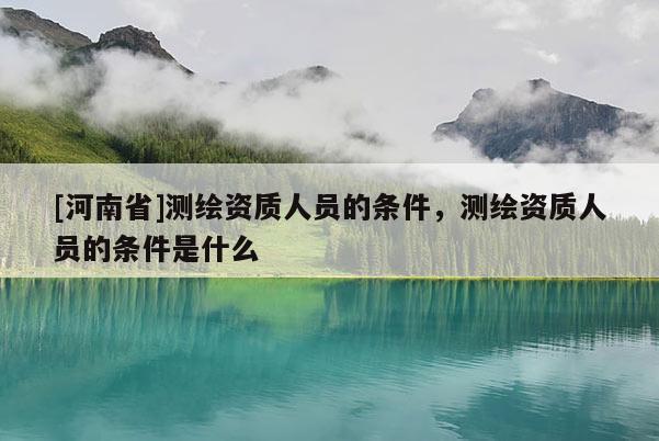 [河南省]測繪資質(zhì)人員的條件，測繪資質(zhì)人員的條件是什么