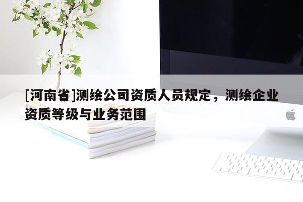 [河南省]測繪公司資質(zhì)人員規(guī)定，測繪企業(yè)資質(zhì)等級與業(yè)務(wù)范圍