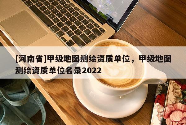 [河南省]甲級地圖測繪資質(zhì)單位，甲級地圖測繪資質(zhì)單位名錄2022