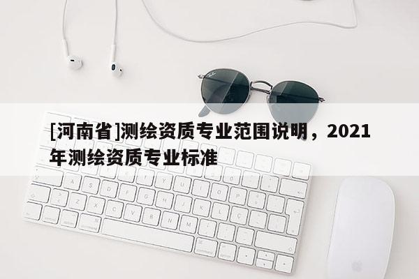 [河南省]測(cè)繪資質(zhì)專業(yè)范圍說明，2021年測(cè)繪資質(zhì)專業(yè)標(biāo)準(zhǔn)