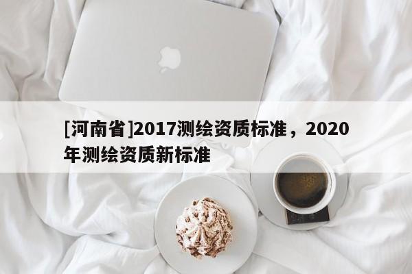 [河南省]2017測(cè)繪資質(zhì)標(biāo)準(zhǔn)，2020年測(cè)繪資質(zhì)新標(biāo)準(zhǔn)