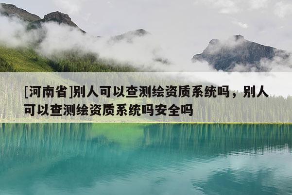 [河南省]別人可以查測(cè)繪資質(zhì)系統(tǒng)嗎，別人可以查測(cè)繪資質(zhì)系統(tǒng)嗎安全嗎