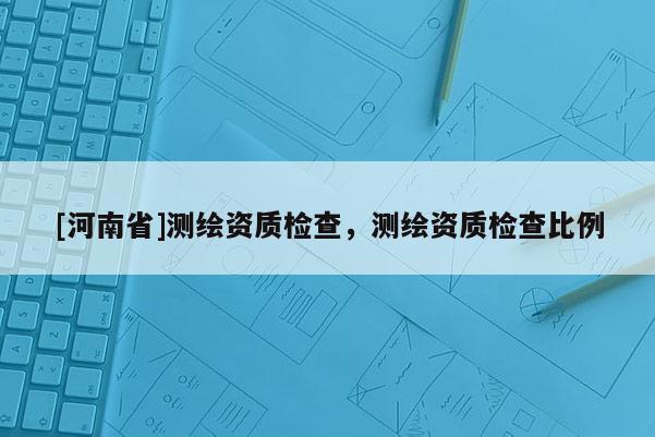 [河南省]測(cè)繪資質(zhì)檢查，測(cè)繪資質(zhì)檢查比例