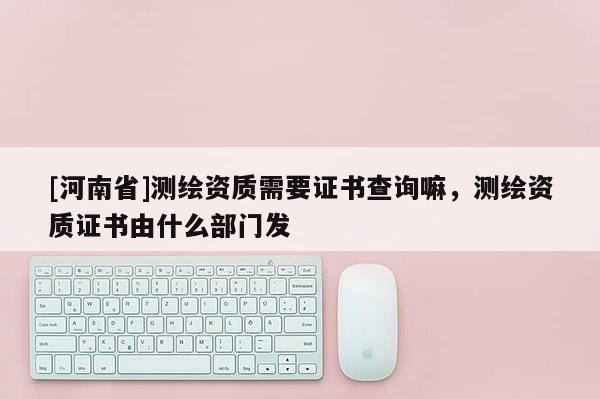 [河南省]測繪資質(zhì)需要證書查詢嘛，測繪資質(zhì)證書由什么部門發(fā)