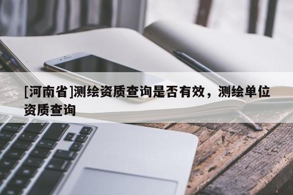 [河南省]測繪資質查詢是否有效，測繪單位資質查詢