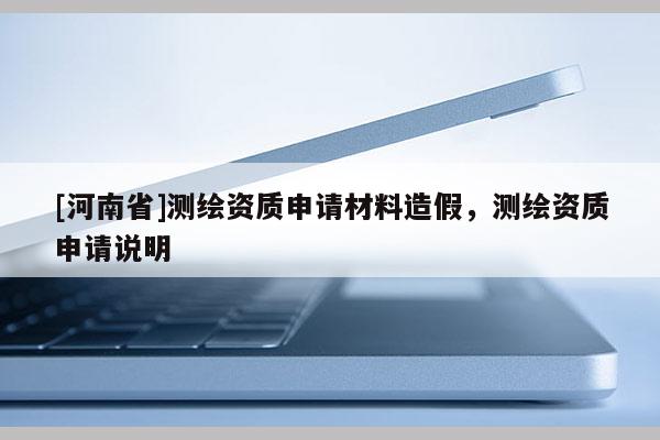 [河南省]測繪資質(zhì)申請材料造假，測繪資質(zhì)申請說明