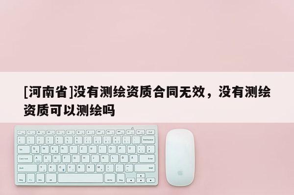 [河南省]沒有測繪資質合同無效，沒有測繪資質可以測繪嗎