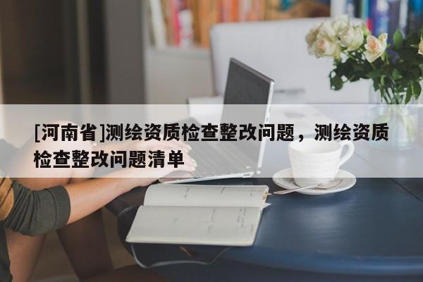 [河南省]測繪資質檢查整改問題，測繪資質檢查整改問題清單