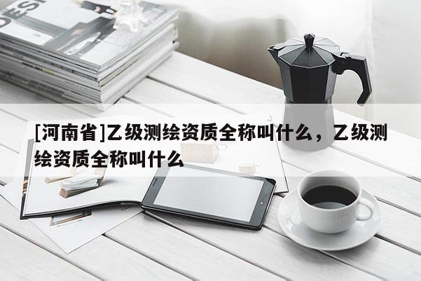 [河南省]乙級(jí)測(cè)繪資質(zhì)全稱叫什么，乙級(jí)測(cè)繪資質(zhì)全稱叫什么