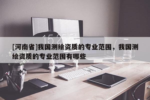 [河南省]我國(guó)測(cè)繪資質(zhì)的專業(yè)范圍，我國(guó)測(cè)繪資質(zhì)的專業(yè)范圍有哪些