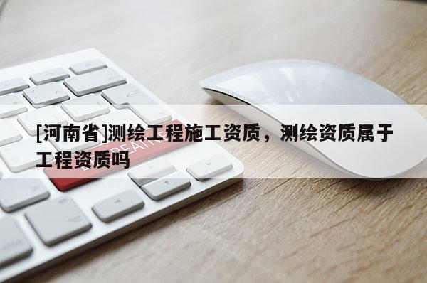 [河南省]測繪工程施工資質(zhì)，測繪資質(zhì)屬于工程資質(zhì)嗎