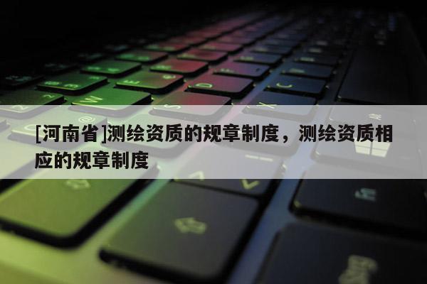 [河南省]測繪資質(zhì)的規(guī)章制度，測繪資質(zhì)相應(yīng)的規(guī)章制度