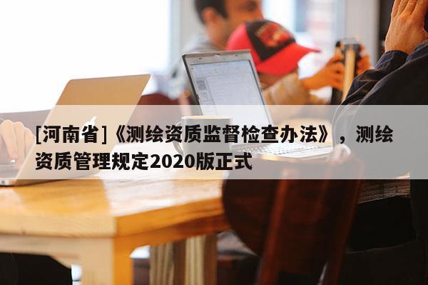 [河南省]《測繪資質(zhì)監(jiān)督檢查辦法》，測繪資質(zhì)管理規(guī)定2020版正式