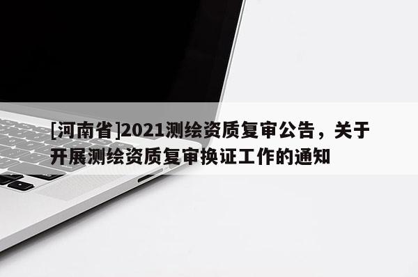 [河南省]2021測(cè)繪資質(zhì)復(fù)審公告，關(guān)于開展測(cè)繪資質(zhì)復(fù)審換證工作的通知