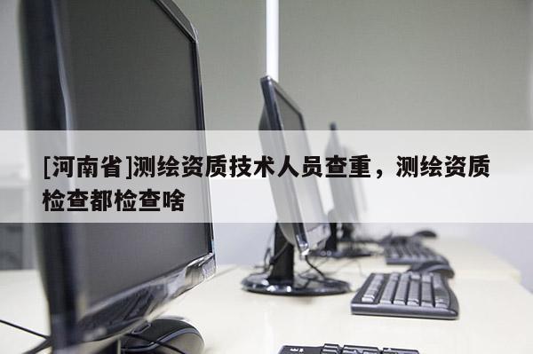 [河南省]測繪資質(zhì)技術(shù)人員查重，測繪資質(zhì)檢查都檢查啥