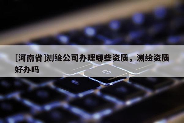 [河南省]測繪公司辦理哪些資質(zhì)，測繪資質(zhì)好辦嗎