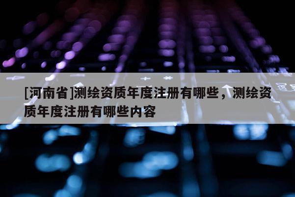 [河南省]測(cè)繪資質(zhì)年度注冊(cè)有哪些，測(cè)繪資質(zhì)年度注冊(cè)有哪些內(nèi)容