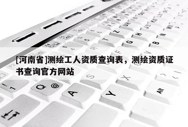 [河南省]測繪工人資質(zhì)查詢表，測繪資質(zhì)證書查詢官方網(wǎng)站