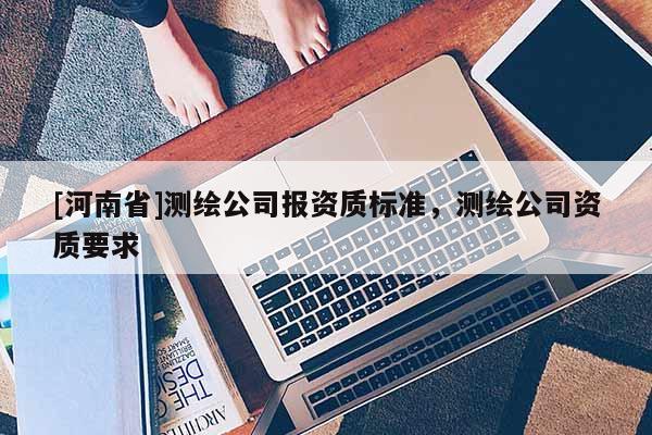 [河南省]測(cè)繪公司報(bào)資質(zhì)標(biāo)準(zhǔn)，測(cè)繪公司資質(zhì)要求