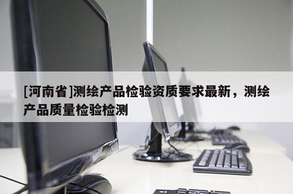 [河南省]測繪產(chǎn)品檢驗資質(zhì)要求最新，測繪產(chǎn)品質(zhì)量檢驗檢測