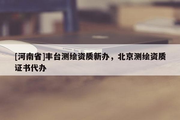[河南省]豐臺(tái)測繪資質(zhì)新辦，北京測繪資質(zhì)證書代辦