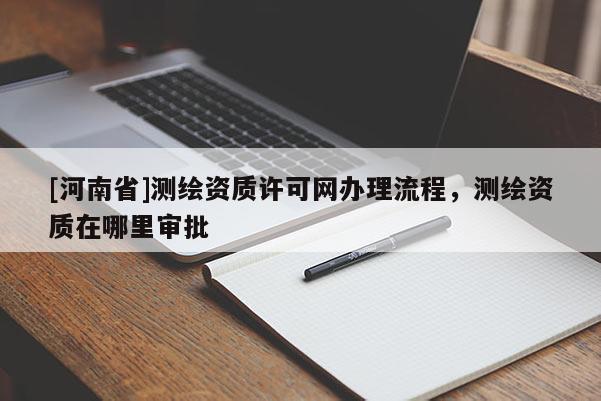 [河南省]測繪資質(zhì)許可網(wǎng)辦理流程，測繪資質(zhì)在哪里審批
