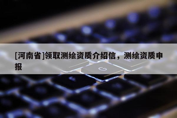 [河南省]領(lǐng)取測(cè)繪資質(zhì)介紹信，測(cè)繪資質(zhì)申報(bào)