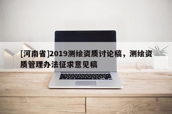 [河南省]2019測(cè)繪資質(zhì)討論稿，測(cè)繪資質(zhì)管理辦法征求意見稿