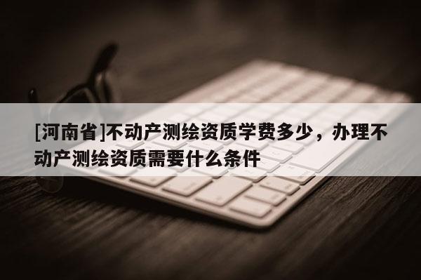 [河南省]不動產(chǎn)測繪資質(zhì)學(xué)費多少，辦理不動產(chǎn)測繪資質(zhì)需要什么條件