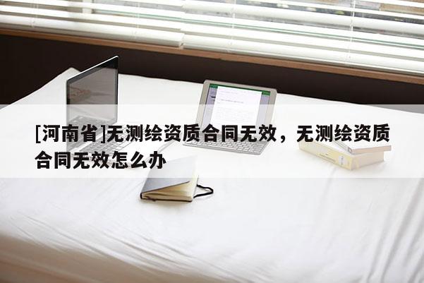 [河南省]無(wú)測(cè)繪資質(zhì)合同無(wú)效，無(wú)測(cè)繪資質(zhì)合同無(wú)效怎么辦