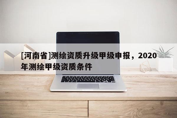 [河南省]測繪資質(zhì)升級甲級申報，2020年測繪甲級資質(zhì)條件