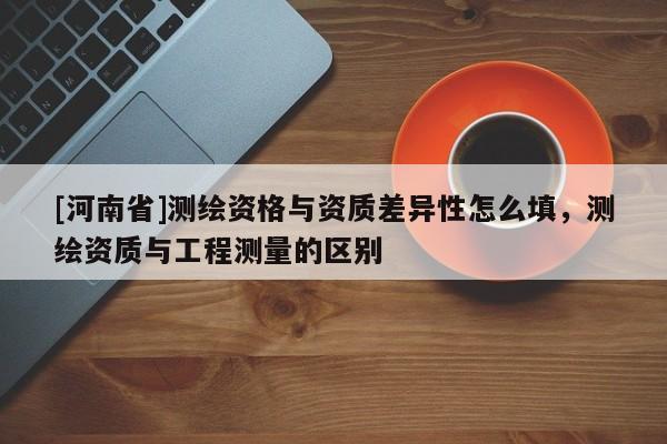 [河南省]測繪資格與資質(zhì)差異性怎么填，測繪資質(zhì)與工程測量的區(qū)別