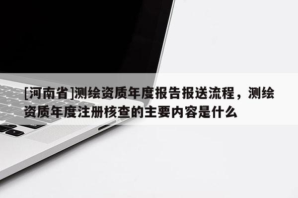 [河南省]測繪資質(zhì)年度報告報送流程，測繪資質(zhì)年度注冊核查的主要內(nèi)容是什么