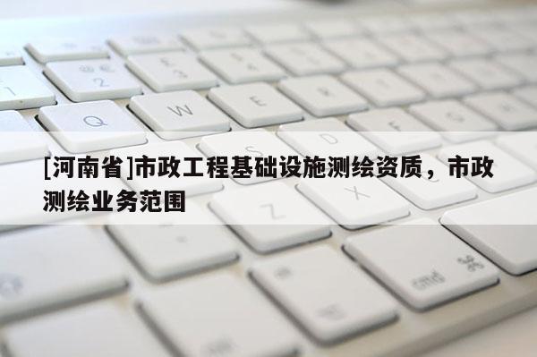 [河南省]市政工程基礎(chǔ)設(shè)施測繪資質(zhì)，市政測繪業(yè)務(wù)范圍
