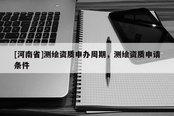 [河南省]測繪資質(zhì)申辦周期，測繪資質(zhì)申請條件
