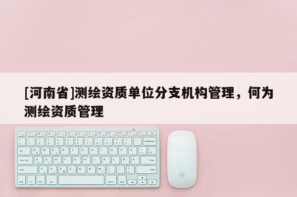 [河南省]測(cè)繪資質(zhì)單位分支機(jī)構(gòu)管理，何為測(cè)繪資質(zhì)管理
