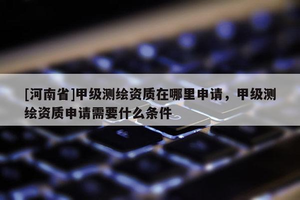 [河南省]甲級(jí)測(cè)繪資質(zhì)在哪里申請(qǐng)，甲級(jí)測(cè)繪資質(zhì)申請(qǐng)需要什么條件