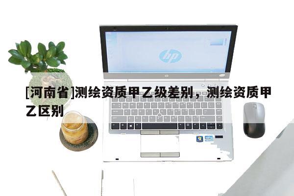 [河南省]測(cè)繪資質(zhì)甲乙級(jí)差別，測(cè)繪資質(zhì)甲乙區(qū)別