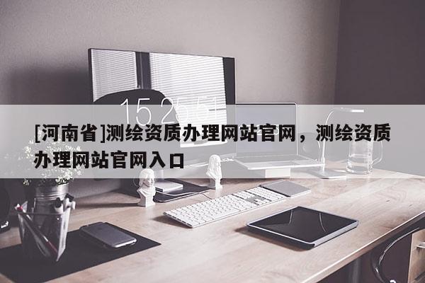 [河南省]測繪資質(zhì)辦理網(wǎng)站官網(wǎng)，測繪資質(zhì)辦理網(wǎng)站官網(wǎng)入口