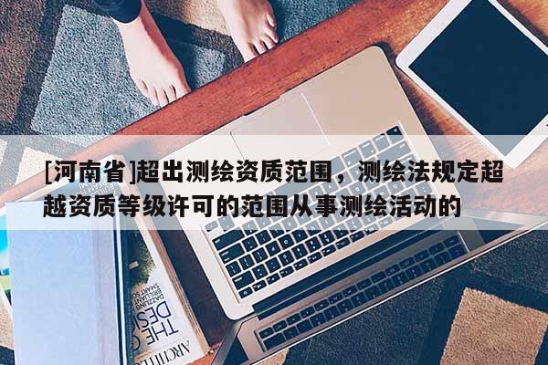 [河南省]超出測繪資質(zhì)范圍，測繪法規(guī)定超越資質(zhì)等級許可的范圍從事測繪活動的