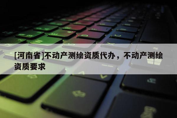 [河南省]不動產(chǎn)測繪資質(zhì)代辦，不動產(chǎn)測繪資質(zhì)要求