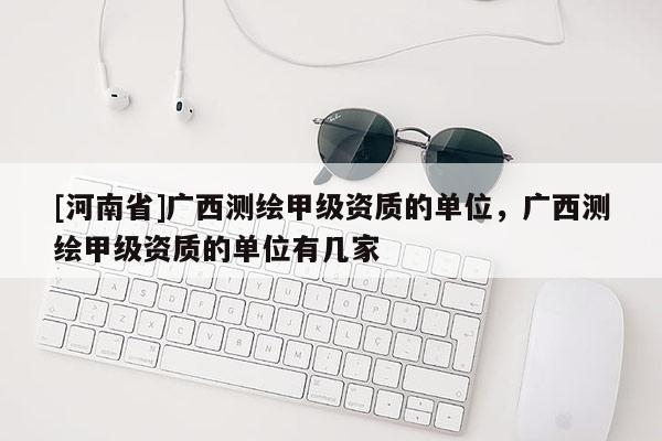 [河南省]廣西測繪甲級資質的單位，廣西測繪甲級資質的單位有幾家