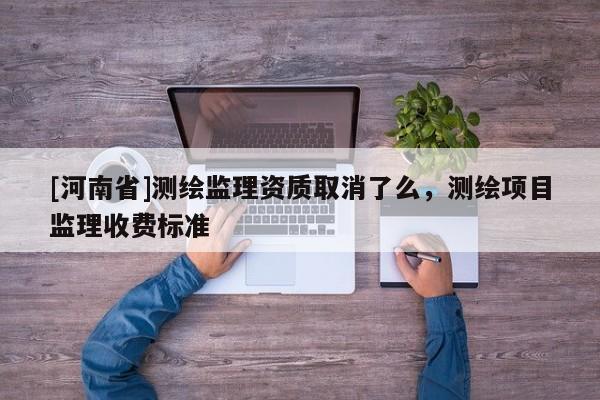 [河南省]測繪監(jiān)理資質(zhì)取消了么，測繪項(xiàng)目監(jiān)理收費(fèi)標(biāo)準(zhǔn)
