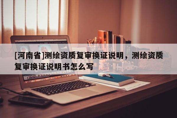 [河南省]測(cè)繪資質(zhì)復(fù)審換證說(shuō)明，測(cè)繪資質(zhì)復(fù)審換證說(shuō)明書怎么寫