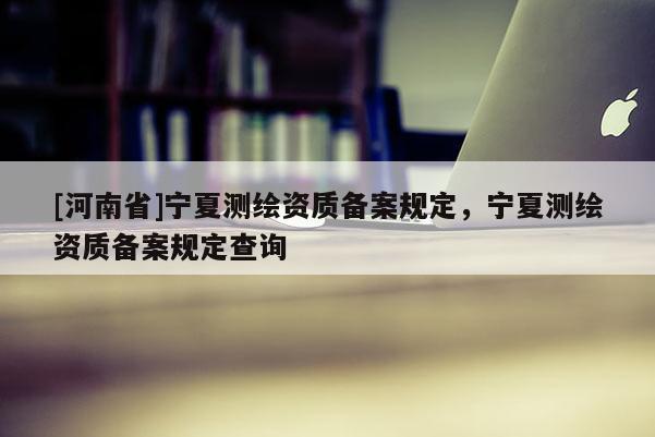 [河南省]寧夏測繪資質(zhì)備案規(guī)定，寧夏測繪資質(zhì)備案規(guī)定查詢