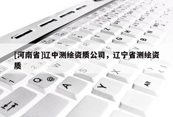 [河南省]遼中測繪資質(zhì)公司，遼寧省測繪資質(zhì)