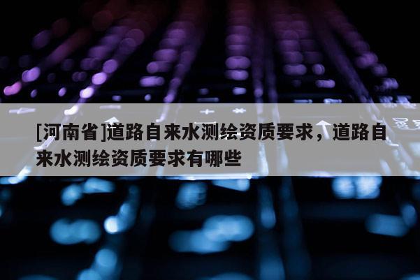 [河南省]道路自來水測繪資質(zhì)要求，道路自來水測繪資質(zhì)要求有哪些