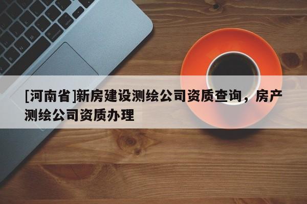 [河南省]新房建設(shè)測繪公司資質(zhì)查詢，房產(chǎn)測繪公司資質(zhì)辦理