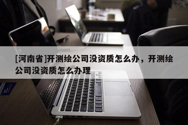 [河南省]開(kāi)測(cè)繪公司沒(méi)資質(zhì)怎么辦，開(kāi)測(cè)繪公司沒(méi)資質(zhì)怎么辦理