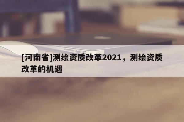 [河南省]測繪資質(zhì)改革2021，測繪資質(zhì)改革的機(jī)遇